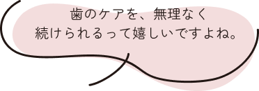 歯のケアを、無理なく続けられるって嬉しいですよね。