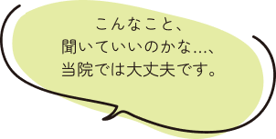 こんなこと、聞いていいのかな…、当院では大丈夫です。