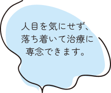 人目を気にせず、落ち着いて治療に専念できます。