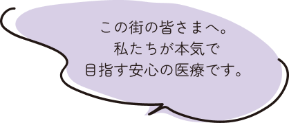 この街の皆さまへ。私たちが本気で目指す安心の医療です。